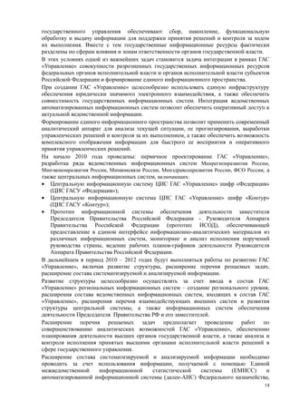 государственного управления обеспечивают сбор, накопление, функциональную
обработку и выдачу информации для поддержки принятия решений и контроля за ходом
их выполнения. Вместе с тем государственные информационные ресурсы фактически
разделены по сферам влияния и зонам ответственности органов государственной власти.
В этих условиях одной из важнейших задач становится задача интеграции в рамках ГАС
«Управление» совокупности разрозненных государственных информационных ресурсов
федеральных органов исполнительной власти и органов исполнительной власти субъектов
Российской Федерации и формирование единого информационного пространства.
При создании ГАС «Управление» целесообразно использовать единую инфраструктуру
обеспечения юридически значимого электронного взаимодействия, а также обеспечить
совместимость государственных информационных систем. Интеграция ведомственных
автоматизированных информационных систем позволит обеспечить оперативный доступ к
актуальной ведомственной информации.
Формирование единого информационного пространства позволит применить современный
аналитический аппарат для анализа текущей ситуации, ее прогнозирования, выработки
управленческих решений и контроля за их выполнением, а также обеспечить возможность
комплексного отображения информации для быстрого ее восприятия и оперативного
принятия управленческих решений.
На начало 2010 года проведены: первичное проектирование ГАС «Управление»,
разработка ряда ведомственных информационных систем Минрегионразвития России,
Минэкономразвития России, Минкомсвязи России, Минздравсоцразвития России, ФСО России, а
также центральных информационных систем, включающих:
• Центральную информационную систему ЦИС ГАС «Управление» шифр «Федерация»
   (ЦИС ГАСУ «Федерация»);
• Центральную информационную система ЦИС ГАС «Управление» шифр «Контур»
   (ЦИС ГАСУ «Контур»);
• Прототип информационной системы обеспечения деятельности заместителя
   Председателя Правительства Российской Федерации - Руководителя Аппарата
   Правительства Российской Федерации (прототип ИСОД), обеспечивающей
   предоставление в едином интерфейсе информационно-аналитических материалов из
   различных информационных систем, мониторинг и анализ исполнения поручений
   руководства страны, ведение рабочих планов-графиков деятельности Руководителя
   Аппарата Правительства Российской Федерации.
В дальнейшем в период 2010 – 2012 годах будут выполняться работы по развитию ГАС
«Управление», включая развитие структуры, расширение перечня решаемых задач,
расширение состава систематизируемой и анализируемой информации.
Развитие структуры целесообразно осуществлять за счет ввода в состав ГАС
«Управление» региональных информационных систем – создание регионального уровня,
расширения состава ведомственных информационных систем, входящих в состав ГАС
«Управление», расширения перечня взаимодействующих внешних систем и развития
структуры центральной системы, а также информационных систем обеспечения
деятельности Председателя Правительства РФ и его заместителей.
Расширение перечня решаемых задач предполагает проведение работ по
совершенствованию аналитических возможностей ГАС «Управление», обеспечению
планирования деятельности высших органов государственной власти, а также анализа и
контроля исполнения принятых высшими органами исполнительной власти решений в
сфере государственного управления.
Расширение состава систематизируемой и анализируемой информации необходимо
проводить за счет использования информации, получаемой с помощью Единой
межведомственной     информационной       статистической    системы      (ЕМИСС)      и
автоматизированной информационной системы (далее-АИС) Федерального казначейства,
                                                                                     14
 
