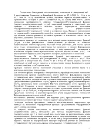 Ограничения для перевода разрешительных полномочий в электронный вид
В распоряжениях Правительства Российской Федерации от 17.10.2009 № 1555-р и от
17.12.2009 № 1993-р описывается целевое состояние перевода государственных и
муниципальных функций и услуг в электронный вид на основе пяти этапов. Однако
изначальная неопределенность «границ» государственной/муниципальной функции
(государственной/муниципальной услуги), подлежащей переводу в электронный вид,
приводит     к   невозможности     описания    целевых    характеристик    исполнения
государственной/муниципальной                  функции                (предоставления
государственной/муниципальной услуги) в электронном виде. Исходя из наименования
государственной/муниципальной функции (государственной/муниципальной услуги) даже
при наличии административного регламента практически невозможно описать все ее
результаты, сценарии и участников.
Нормативное правовое регулирование ряда государственных/муниципальных функций
(услуг), включая утвержденные административные регламенты, не позволяет
исчерпывающим образом определить реальный состав участников. Для многих случаев
пятая стадия принципиально недостижима без включения в процесс формирования
электронного правительства подведомственных и иных организаций, участвующих в
исполнении государственных/муниципальных функций (предоставлении услуг), для
дистанционного предоставления результатов экспертиз, исследований и испытаний.
Потенциально     из    74   государственных     функций    (государственных    услуг),
предусмотренных Перечнем (по распоряжению № 1555-р), полностью могут быть
переведены в электронный вид только 47 (т. е. 64%). В прочих случаях останется
неизбежным личный контакт заявителя с должностными лицами федерального органа
исполнительной власти либо организации.
Проблема описания состава полномочий относится в равной степени также и к
контрольно-надзорным полномочиям.
Для системной работы по переводу в электронный вид процедур исполнения полномочий
исполнительных органов государственной власти требуется формирование перечня
государственных услуг (государственных функций) с описанием характеристик, набор
которых достаточен для определения результатов исполнения государственной функции
(предоставления государственной услуги), правовых оснований, круга участников (органы
власти, организации, типы заявителей). Перечень утверждается актом Правительства
Российской Федерации в целях планирования перевода государственных функций
(государственных услуг) в электронный вид (содержит ограниченное количество функции
(услуг) — до 50 ежегодно). В перспективе перечень должен стать основой для создания
юридически значимого и систематизированного учета государственных полномочий
федеральных органов исполнительной власти.
Аналогичные проблемы возникают при переводе услуг, предоставляемых органами
исполнительной власти региона и органами местного самоуправления.
Отдельную проблему представляет сложность межведомственной координации при
переходе на исполнение государственных функций (предоставление государственных
услуг) в электронном виде.
На текущий момент деятельность по оптимизации государственных функций
(государственных услуг), необходимая для перевода государственных функций
(государственных услуг) в электронный вид, практически не скоординирована между
уполномоченными федеральными органами власти, координационными органами при
Правительстве Российской Федерации, а также между подразделениями федеральных
ведомств. Решения по информатизации зачастую опережают действия по оптимизации
государственного регулирования, прежде всего, массовых государственных услуг.

                                                                                    23
 