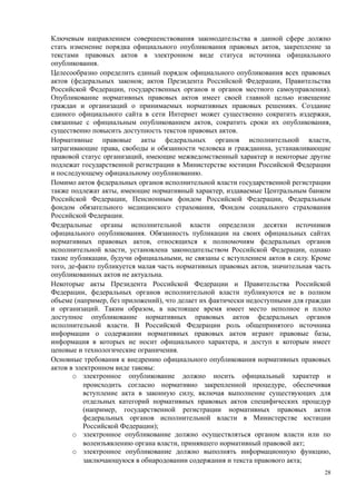 Ключевым направлением совершенствования законодательства в данной сфере должно
стать изменение порядка официального опубликования правовых актов, закрепление за
текстами правовых актов в электронном виде статуса источника официального
опубликования.
Целесообразно определить единый порядок официального опубликования всех правовых
актов (федеральных законов; актов Президента Российской Федерации, Правительства
Российской Федерации, государственных органов и органов местного самоуправления).
Опубликование нормативных правовых актов имеет своей главной целью извещение
граждан и организаций о принимаемых нормативных правовых решениях. Создание
единого официального сайта в сети Интернет может существенно сократить издержки,
связанные с официальным опубликованием актов, сократить сроки их опубликования,
существенно повысить доступность текстов правовых актов.
Нормативные правовые акты федеральных органов исполнительной власти,
затрагивающие права, свободы и обязанности человека и гражданина, устанавливающие
правовой статус организаций, имеющие межведомственный характер и некоторые другие
подлежат государственной регистрации в Министерстве юстиции Российской Федерации
и последующему официальному опубликованию.
Помимо актов федеральных органов исполнительной власти государственной регистрации
также подлежат акты, имеющие нормативный характер, издаваемые Центральным банком
Российской Федерации, Пенсионным фондом Российской Федерации, Федеральным
фондом обязательного медицинского страхования, Фондом социального страхования
Российской Федерации.
Федеральные органы исполнительной власти определили десятки источников
официального опубликования. Обязанность публикации на своих официальных сайтах
нормативных правовых актов, относящихся к полномочиям федеральных органов
исполнительной власти, установлена законодательством Российской Федерации, однако
такие публикации, будучи официальными, не связаны с вступлением актов в силу. Кроме
того, де-факто публикуется малая часть нормативных правовых актов, значительная часть
опубликованных актов не актуальна.
Некоторые акты Президента Российской Федерации и Правительства Российской
Федерации, федеральных органов исполнительной власти публикуются не в полном
объеме (например, без приложений), что делает их фактически недоступными для граждан
и организаций. Таким образом, в настоящее время имеет место неполное и плохо
доступное опубликование нормативных правовых актов федеральных органов
исполнительной власти. В Российской Федерации роль общепринятого источника
информации о содержании нормативных правовых актов играют правовые базы,
информация в которых не носит официального характера, и доступ к которым имеет
ценовые и технологические ограничения.
Основные требования к внедрению официального опубликования нормативных правовых
актов в электронном виде таковы:
       o электронное опубликование должно носить официальный характер и
           происходить согласно нормативно закрепленной процедуре, обеспечивая
           вступление акта в законную силу, включая выполнение существующих для
           отдельных категорий нормативных правовых актов специфических процедур
           (например, государственной регистрации нормативных правовых актов
           федеральных органов исполнительной власти в Министерстве юстиции
           Российской Федерации);
       o электронное опубликование должно осуществляться органом власти или по
           волеизъявлению органа власти, принявшего нормативный правовой акт;
       o электронное опубликование должно выполнять информационную функцию,
           заключающуюся в обнародовании содержания и текста правового акта;
                                                                                   28
 