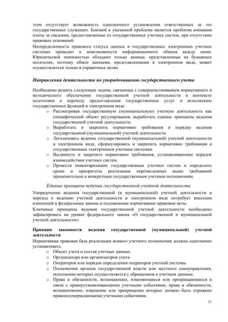 этом отсутствует возможность однозначного установления ответственных за это
государственных служащих. Близкой к указанной проблеме является проблема взимания
платы за сведения, предоставляемые из государственных учетных систем, при отсутствии
правовых оснований.
Неопределенность правового статуса данных в государственных электронных учетных
системах приводит к невозможности информационного обмена между ними.
Юридической значимостью обладают только данные, представленные на бумажных
носителях, поэтому обмен данными, представленными в электронном виде, может
осуществляться только в справочных целях.

Направления деятельности по упорядочиванию государственного учета

Необходимо решить следующие задачи, связанные с совершенствованием нормативного и
методического обеспечения государственной учетной деятельности в контексте
подготовки к переходу предоставления государственных услуг и исполнению
государственных функций в электронном виде:
      o Рассматривая государственную (муниципальную) учетную деятельность как
          специфический объект регулирования, выработать единые принципы ведения
          государственной учетной деятельности.
      o Выработать и закрепить нормативно требования к порядку ведения
          государственной (муниципальной) учетной деятельности.
      o Легализовать ведение государственной (муниципальной) учетной деятельности
          в электронном виде, сформулировать и закрепить нормативно требования к
          государственным электронным учетным системам.
      o Выдвинуть и закрепить нормативно требования, устанавливающие порядок
          взаимодействия учетных систем.
      o Провести инвентаризацию государственных учетных систем и определить
          сроки и приоритеты реализации перечисленных выше требований
          применительно к конкретным государственным учетным полномочиям.

      Единые принципы ведения государственной учетной деятельности
Упорядочение ведения государственной (и муниципальной) учетной деятельности и
переход к ведению учетной деятельности в электронном виде потребует внесения
изменений в федеральные законы и подзаконные нормативные правовые акты.
Ключевые принципы ведения государственной учетной деятельности необходимо
зафиксировать на уровне федерального закона «О государственной и муниципальной
учетной деятельности»:

Принцип законности ведения государственной (муниципальной) учетной
деятельности
Нормативная правовая база реализации всякого учетного полномочия должна однозначно
устанавливать:
      o Объект учета и состав учетных данных.
      o Организатора или организаторов учета.
      o Операторов или порядок определения операторов учетной системы.
      o Полномочия органов государственной власти или местного самоуправления,
         исполнение которых осуществляется с обращением к учетным данным.
      o Права и обязанности, возникающие, изменяющиеся или прекращающиеся в
         связи с правоустанавливающими учетными событиями; права и обязанности,
         возникновение, изменение или прекращение которых должно быть отражено
         правоподтверждающими учетными событиями.
                                                                                  31
 