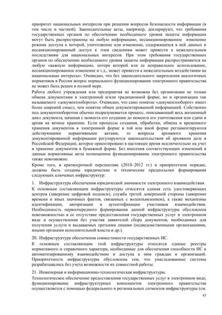 приоритет национальных интересов при решении вопросов безопасности информации (в
том числе и частной). Законодательные акты, например, декларируют, что требования
государственных органов по обеспечению необходимого уровня защиты информации
могут быть распространены на любую информацию, несанкционированное изменение
режима доступа к которой, уничтожение или изменение, содержащихся в ней данных и
несанкционированный доступ к этим сведениям может привести к нежелательным
последствиям для национальных интересов. При этом требования государственных
органов по обеспечению необходимого уровня защиты информации распространяются на
любую «важную информацию, потеря которой или ее неправильное использование,
несанкционированное изменение и т.д., может привести к нежелательным воздействиям на
национальные интересы». Очевидно, что без законодательного закрепления аналогичных
нормативов в России вопрос нормального функционирования электронного правительства
не может быть решен в полной мере.
Работа любого учреждения или предприятия не возможна без организации не только
обмена документами в электронной и/или традиционной форме, но и организации так
называемого «документооборота». Очевидно, что само понятие «документооборот» имеет
более широкий смысл, чем понятие обмен документированной информацией. Собственно
под документооборотом обычно подразумевается процесс, описывающий весь жизненный
цикл документа, начиная с момента его создания до момента его уничтожения или сдачи в
архив на вечное хранение. Если процессы создания, обработки, обмена и временного
хранения документов в электронной форме в той или иной форме регламентируются
действующими      нормативными     актами,    то    вопросы     архивного   хранения
документированной информации регулируются законодательством об архивном деле в
Российской Федерации, которое ориентировано в настоящее время исключительно на учет
и хранение документов в бумажной форме. Без внесения соответствующих изменений в
данные нормативные акты полноценное функционирование электронного правительства
также невозможно.
Кроме того, в краткосрочной перспективе (2010–2012 гг.) в приоритетном порядке,
должны быть созданы юридические и технические предпосылки формирования
следующих ключевых инфраструктур:
1. Инфраструктура обеспечения юридической значимости электронного взаимодействия.
К основным составляющим инфраструктуры относятся единая сеть удостоверяющих
центров (заверение цифровой подписи), служба третей доверенной стороны (заверение
времени и иных значимых фактов, связанных с волеизъявлением), а также механизмы
идентификации, авторизации и аутентификации участников взаимодействия.
Необходимость первоочередного формирования данной инфраструктуры обусловлена
невозможностью в ее отсутствие предоставления государственных услуг в электронном
виде и осуществления без участия заявителей сбора документов, необходимых для
получения услуги и выдаваемых третьими лицами (подведомственными организациями,
иными органами исполнительной власти и др.).
20. Инфраструктура обеспечения совместимости государственных ИС.
К основным составляющим этой инфраструктуры относятся единые реестры
нормативного и справочного характера, необходимые для обеспечения способности ИС к
автоматизированному взаимодействию и доступа к ним граждан и организаций.
Приоритетность инфраструктуры обусловлена тем, что унаследованные системы
разрабатывались без учета возможности их совместной работы.
21. Инженерная и информационно-технологическая инфраструктуры.
Технологическое обеспечение предоставления государственных услуг в электронном виде,
функционирование инфраструктурных компонентов электронного правительства
осуществляется с помощью федерального и региональных сегментов инфраструктуры (см.
                                                                                   43
 