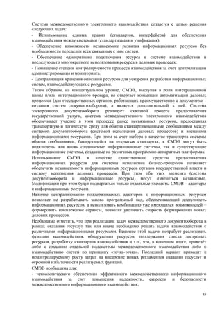 Система межведомственного электронного взаимодействия создается с целью решения
следующих задач:
- Использование единых правил (стандартов, интерфейсов) для обеспечения
взаимодействия между системами (стандартизация и унификация).
- Обеспечение возможности независимого развития информационных ресурсов без
необходимости переделки всех связанных с ним систем.
- Обеспечение однократного подключения ресурса к системе взаимодействия и
последующего многократного использования ресурса в деловых процессах.
- Повышение степени контролируемости процесса взаимодействия за счет централизации
администрирования и мониторинга.
- Централизация хранения описаний ресурсов для ускорения разработки информационных
систем, взаимодействующих с ресурсами.
Таким образом, на концептуальном уровне, СМЭВ, выступая в роли интеграционной
шины и/или интеграционного брокера, не отвергает концепции автоматизации деловых
процессов (для государственных органов, работающих преимущественно с документом –
создания систем документооборота), а является дополнительной к ней. Система
электронного документооборота реализует сквозной процесс предоставления
государственной услуги, система межведомственного электронного взаимодействия
обеспечивает участие в этом процессе ранее несвязанных ресурсов, предоставляя
транспортную и логическую среду для обмена стандартизованными сообщениями между
системой документооборота (системой исполнения деловых процессов) и внешними
информационными ресурсами. При этом за счет выбора в качестве транспорта системы
обмена сообщениями, базирующейся на открытых стандартах, к СМЭВ могут быть
подключены как вновь создаваемые информационные системы, так и существующие
информационные системы, созданные на различных программно-аппаратных платформах.
Использование СМЭВ в качестве единственного средства предоставления
информационных ресурсов для системы исполнения бизнес-процессов позволяет
обеспечить независимость информационных ресурсов органов государственной власти и
систему исполнения деловых процессов. При этом оба этих элемента (система
документооборота и информационные ресурсы) могут изменяться независимо.
Модификации при этом будут подвергаться только отдельные элементы СМЭВ – адаптеры
к информационным ресурсам.
Наличие централизованно поддерживаемых адаптеров к информационным ресурсам
позволяет не разрабатывать заново программный код, обеспечивающий доступность
информационных ресурсов, а использовать комбинацию уже имеющихся возможностей –
формировать комплексные сервисы, позволяя увеличить скорость формирования новых
деловых процессов.
Необходимо отметить, что при реализации задач межведомственного документооборота в
рамках оказания госуслуг так или иначе необходимо решать задачи взаимодействия с
различными информационными ресурсами. Решение этой задачи потребует реализовать
функции взаимодействия, обнаружения ресурсов, поддержания списка доступных
ресурсов, разработку стандартов взаимодействия и т.п., что, в конечном итоге, приведёт
либо к созданию отдельной подсистемы межведомственного взаимодействия либо к
взаимодействию систем по принципу «точка-точка». Последний вариант приводит к
неконтролируемому росту затрат на внедрение новых регламентов оказания госуслуг и
огромной избыточности реализуемых функций.
СМЭВ необходима для:
- технологического обеспечения эффективного межведомственного информационного
взаимодействия за счет повышения надежности, скорости и безопасности
межведомственного информационного взаимодействия;

                                                                                    45
 