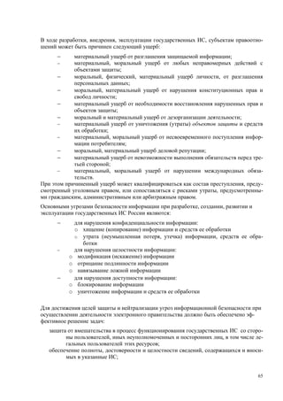 В ходе разработки, внедрения, эксплуатации государственных ИС, субъектам правоотно-
шений может быть причинен следующий ущерб:
      −     материальный ущерб от разглашения защищаемой информации;
      −     материальный, моральный ущерб от любых неправомерных действий с
            объектами защиты;
      −     моральный, физический, материальный ущерб личности, от разглашения
            персональных данных;
      −     моральный, материальный ущерб от нарушения конституционных прав и
            свобод личности;
      −     материальный ущерб от необходимости восстановления нарушенных прав и
            объектов защиты;
      −     моральный и материальный ущерб от дезорганизации деятельности;
      −     материальный ущерб от уничтожения (утраты) объектов защиты и средств
            их обработки;
      −     материальный, моральный ущерб от несвоевременного поступления инфор-
            мации потребителям;
      −     моральный, материальный ущерб деловой репутации;
      −     материальный ущерб от невозможности выполнения обязательств перед тре-
            тьей стороной;
      −     материальный, моральный ущерб от нарушении международных обяза-
            тельств.
При этом причиненный ущерб может квалифицироваться как состав преступления, преду-
смотренный уголовным правом, или сопоставляться с рисками утраты, предусмотренны-
ми гражданским, административным или арбитражным правом.
Основными угрозами безопасности информации при разработке, создании, развитии и
эксплуатации государственных ИС России являются:
      −       для нарушения конфиденциальности информации:
              o хищение (копирование) информации и средств ее обработки
              o утрата (неумышленная потеря, утечка) информации, средств ее обра-
                 ботки
      −       для нарушения целостности информации:
          o    модификация (искажение) информации
          o    отрицание подлинности информации
          o    навязывание ложной информации
      −       для нарушения доступности информации:
          o    блокирование информации
          o    уничтожение информации и средств ее обработки

Для достижения целей защиты и нейтрализации угроз информационной безопасности при
осуществлении деятельности электронного правительства должно быть обеспечено эф-
фективное решение задач:
   защита от вмешательства в процесс функционирования государственных ИС со сторо-
         ны пользователей, иных неуполномоченных и посторонних лиц, в том числе ле-
         гальных пользователей этих ресурсов;
   обеспечение полноты, достоверности и целостности сведений, содержащихся и вноси-
         мых в указанные ИС;


                                                                                  65
 