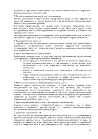 получение, в нормативных актах должен быть описан правовой механизм оперативной
реализации законных прав заявителей.
2. Регламентированное взаимодействие учетных систем
Органы, участвующие в предоставлении государственных услуг, не вправе требовать от
заявителей актуальную и законно имеющуюся в их распоряжении информацию (или
могущую быть законно полученной).
Получатели государственных услуг должны иметь возможность уполномочить орган,
участвующий в предоставлении государственной услуги, обратиться в другие органы
государственной власти и иные организации для получения сведений, необходимых для
предоставления услуги.
Факты регламентированного доступа органов власти и уполномоченных лиц к сведениям,
относящимся к гражданам и организациям, должны автоматически протоколироваться.
3. Представительство интересов
В случаях, когда это не противоречит законодательству, должны быть предусмотрены
возможности     опосредованного    (через   законного    представителя)    получения
государственных услуг для граждан, которые не могут реализовать свое право получения
услуги самостоятельно.
4. Право на дистанционное взаимодействие
Нормативные правовые акты, регулирующие порядок предоставления государственных
услуг (функций), должны предусматривать возможность:
       o доступа граждан к относящимся к ним данным, учитываемым федеральными
          органами исполнительной власти и участвующими в предоставлении услуг
          организациями, и в случае выявления в них ошибок, их оперативного
          исправления;
       o уплаты государственной пошлины через электронные и мобильные системы
          платежей.
       o подачи заявления, инициирующего предоставление государственной услуги, и
          необходимых для этого документов, а также получения результатов
          предоставления государственной услуги в электронном виде;
5. Многоканальность предоставления государственной услуги
Заявители вправе самостоятельно определять, в каком виде ─ бумажном и/или
электронном ─ они будут выполнять те или иные процедуры при получении
государственной услуги. Использование электронного канала взаимодействия как
единственного для получения государственной услуги следует считать исключительным
случаем. Пользователям, не имеющим возможности получения услуги в электронном виде
(например, не имеющим навыков использования ИКТ), должен быть обеспечен
традиционный способ получения услуги.
6. Принцип повышения эффективности электронного взаимодействия
Переход к предоставлению государственной услуги в электронном виде не должен
приводить к усложнению для получателей услуг процедур, увеличению сроков
рассмотрения и принятия решения, росту издержек.
7. Законность использования ИС
ИС, используемые федеральными органами исполнительной власти и участвующими в
предоставлении услуг организациями, должны в полной мере реализовывать требования
нормативных правовых актов, устанавливающих порядок предоставления этих услуг. На
случай если заявитель не может реализовать свое право на получение государственной
услуги в электронном виде в силу несовершенства ИС (отсутствие функциональности,

                                                                                  69
 