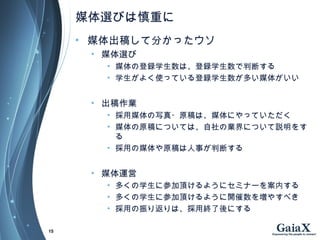 媒体選びは慎重に
• 媒体出稿して分かったウソ
• 媒体選び
• 媒体の登録学生数は、登録学生数で判断する
• 学生がよく使っている登録学生数が多い媒体がいい
• 出稿作業
• 採用媒体の写真・原稿は、媒体にやっていただく
• 媒体の原稿については、自社の業界について説明をす
る
• 採用の媒体や原稿は人事が判断する
• 媒体運営
• 多くの学生に参加頂けるようにセミナーを案内する
• 多くの学生に参加頂けるように開催数を増やすべき
• 採用の振り返りは、採用終了後にする
15
 