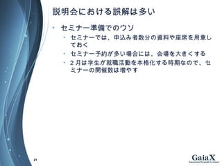 説明会における誤解は多い
• セミナー準備でのウソ
• セミナーでは、申込み者数分の資料や座席を用意し
ておく
• セミナー予約が多い場合には、会場を大きくする
• 2 月は学生が就職活動を本格化する時期なので、セ
ミナーの開催数は増やす
21
 