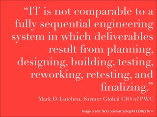 “IT is not comparable to a
 fully sequential engineering
system in which deliverables
         result from planning,
  designing, building, testing,
     reworking, retesting, and
                    ﬁnalizing.”
     Mark D. Lutchen, Former Global CIO of PWC

                    Image credit: ﬂickr.com/astrablog/4133302216 >
 