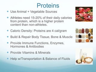 Proteins
 Use Animal + Vegetable Sources
 Athletes need 15-20% of their daily calories
from protein, which is a higher protein
content than non-athletes.
 Caloric Density: Proteins are 4 cal/gram
 Build & Repair Body Tissue, Bone & Muscle
 Provide Immune Functions, Enzymes,
Hormones & Antibodies
 Provide Vitamins & Minerals
 Help w/Transportation & Balance of Fluids
 