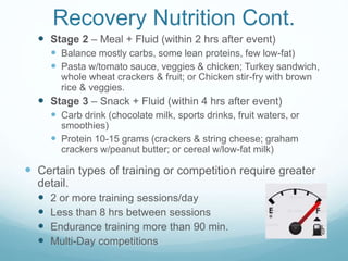 Recovery Nutrition Cont.
 Stage 2 – Meal + Fluid (within 2 hrs after event)
 Balance mostly carbs, some lean proteins, few low-fat)
 Pasta w/tomato sauce, veggies & chicken; Turkey sandwich,
whole wheat crackers & fruit; or Chicken stir-fry with brown
rice & veggies.
 Stage 3 – Snack + Fluid (within 4 hrs after event)
 Carb drink (chocolate milk, sports drinks, fruit waters, or
smoothies)
 Protein 10-15 grams (crackers & string cheese; graham
crackers w/peanut butter; or cereal w/low-fat milk)
 Certain types of training or competition require greater
detail.
 2 or more training sessions/day
 Less than 8 hrs between sessions
 Endurance training more than 90 min.
 Multi-Day competitions
 