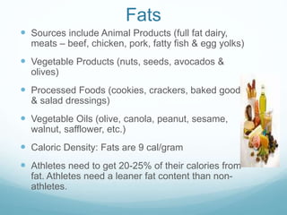 Fats
 Sources include Animal Products (full fat dairy,
meats – beef, chicken, pork, fatty fish & egg yolks)
 Vegetable Products (nuts, seeds, avocados &
olives)
 Processed Foods (cookies, crackers, baked goods
& salad dressings)
 Vegetable Oils (olive, canola, peanut, sesame,
walnut, safflower, etc.)
 Caloric Density: Fats are 9 cal/gram
 Athletes need to get 20-25% of their calories from
fat. Athletes need a leaner fat content than non-
athletes.
 