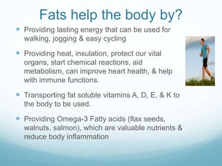 Fats help the body by?
 Providing lasting energy that can be used for
walking, jogging & easy cycling
 Providing heat, insulation, protect our vital
organs, start chemical reactions, aid
metabolism, can improve heart health, & help
with immune functions.
 Transporting fat soluble vitamins A, D, E, & K to
the body to be used.
 Providing Omega-3 Fatty acids (flax seeds,
walnuts, salmon), which are valuable nutrients &
reduce body inflammation
 