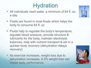 Hydration
 All individuals need water, a minimum of 64 fl. oz.
a day.
 Fluids are found in most foods which helps the
body to consume 64 fl. oz.
 Fluids help to regulate the body’s temperature,
regulate blood pressure, provide structure &
lubricants for the body, maintain electrolyte
balances, help with nutrient transport & aid in a
quicker body recovery (dehydration delays
recovery)
 As exercise increases, weight loss due to
dehydration increases. A 2% weight loss can
impair body performance.
 