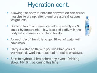 Hydration cont.
 Allowing the body to become dehydrated can cause
muscles to cramp, alter blood pressure & causes
weight loss.
 Drinking too much water can alter electrolytes &
cause hyponatremia – low levels of sodium in the
body which causes low blood levels.
 A good rule of thumb is to get 16 oz. of water with
each meal.
 Carry a water bottle with you whether you are
working out, working, at school, or doing whatever.
 Start to hydrate 4 hrs before any event. Drinking
about 10-16 fl. oz during this time.
 