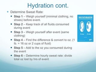 Hydration cont.
 Determine Sweat Rate:
 Step 1 – Weigh yourself (minimal clothing, no
shoes) before event.
 Step 2 – Keep track of all fluids consumed
during event
 Step 3 – Weigh yourself after event (same
clothing)
 Step 4 – Find the difference & convert to oz. (1
lb. = 16 oz or 2 cups of fluid)
 Step 5 – Add to the oz you consumed during
the event
 Step 6 – Determine hourly sweat rate: divide
total oz lost by hrs of event
 