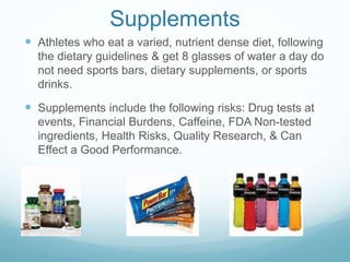 Supplements
 Athletes who eat a varied, nutrient dense diet, following
the dietary guidelines & get 8 glasses of water a day do
not need sports bars, dietary supplements, or sports
drinks.
 Supplements include the following risks: Drug tests at
events, Financial Burdens, Caffeine, FDA Non-tested
ingredients, Health Risks, Quality Research, & Can
Effect a Good Performance.
 