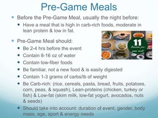 Pre-Game Meals
 Before the Pre-Game Meal, usually the night before:
 Have a meal that is high in carb-rich foods, moderate in
lean protein & low in fat.
 Pre-Game Meal should:
 Be 2-4 hrs before the event
 Contain 8-16 oz of water
 Contain low-fiber foods
 Be familiar, not a new food & is easily digested
 Contain 1-3 grams of carbs/lb of weight
 Be Carb-rich: (rice, cereals, pasta, bread, fruits, potatoes,
corn, peas, & squash), Lean-proteins (chicken, turkey or
fish) & Low-fat (skim milk, low-fat yogurt, avocados, nuts
& seeds)
 Should take into account: duration of event, gender, body
mass, age, sport & energy needs
 