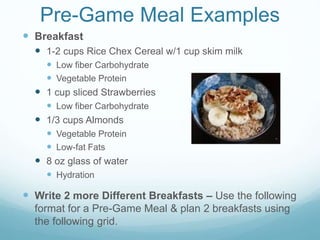 Pre-Game Meal Examples
 Breakfast
 1-2 cups Rice Chex Cereal w/1 cup skim milk
 Low fiber Carbohydrate
 Vegetable Protein
 1 cup sliced Strawberries
 Low fiber Carbohydrate
 1/3 cups Almonds
 Vegetable Protein
 Low-fat Fats
 8 oz glass of water
 Hydration
 Write 2 more Different Breakfasts – Use the following
format for a Pre-Game Meal & plan 2 breakfasts using
the following grid.
 