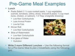 Pre-Game Meal Examples
 Lunch
 Pasta Salad (1 ½ cups cooked pasta; 1 cup vegetables
(carrots, tomatoes, celery, olives, broccoli & peas); ¼ cup meat
(tuna, chicken, or salmon); 1.5 Tbsp vinaigrette dressing)
 Low-fiber Carbohydrate
 Lean Animal Protein
 Low-fat Fats
 Dinner Roll
 Low-fiber Carbohydrate
 Slice of Watermelon
 Low-fiber Carbohydrate
 8 oz glass of Water
 Hydration
 Write 2 more Different Lunches – Use the following format
for a Pre-Game Meal & plan 2 breakfasts using the following
grid.
 