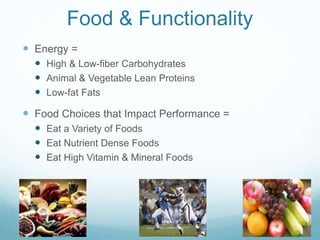 Food & Functionality
 Energy =
 High & Low-fiber Carbohydrates
 Animal & Vegetable Lean Proteins
 Low-fat Fats
 Food Choices that Impact Performance =
 Eat a Variety of Foods
 Eat Nutrient Dense Foods
 Eat High Vitamin & Mineral Foods
 