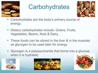 Carbohydrates
 Carbohydrates are the body’s primary source of
energy.
 Dietary carbohydrates include: Grains, Fruits,
Vegetables, Beans, Nuts & Dairy.
 These foods can be stored in the liver & in the muscles
as glycogen to be used later for energy.
 Glycogen is a polysaccharide that forms into a glucose
when it is hydrated.
 