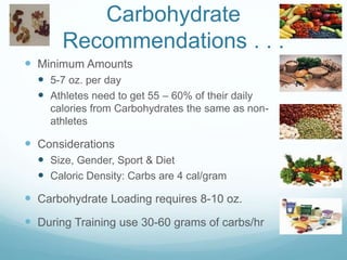 Carbohydrate
Recommendations . . .
 Minimum Amounts
 5-7 oz. per day
 Athletes need to get 55 – 60% of their daily
calories from Carbohydrates the same as non-
athletes
 Considerations
 Size, Gender, Sport & Diet
 Caloric Density: Carbs are 4 cal/gram
 Carbohydrate Loading requires 8-10 oz.
 During Training use 30-60 grams of carbs/hr
 