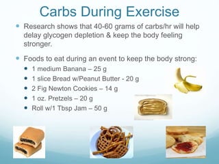Carbs During Exercise
 Research shows that 40-60 grams of carbs/hr will help
delay glycogen depletion & keep the body feeling
stronger.
 Foods to eat during an event to keep the body strong:
 1 medium Banana – 25 g
 1 slice Bread w/Peanut Butter - 20 g
 2 Fig Newton Cookies – 14 g
 1 oz. Pretzels – 20 g
 Roll w/1 Tbsp Jam – 50 g
 