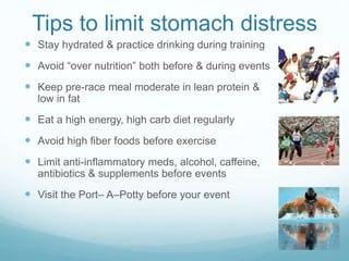 Tips to limit stomach distress
 Stay hydrated & practice drinking during training
 Avoid “over nutrition” both before & during events
 Keep pre-race meal moderate in lean protein &
low in fat
 Eat a high energy, high carb diet regularly
 Avoid high fiber foods before exercise
 Limit anti-inflammatory meds, alcohol, caffeine,
antibiotics & supplements before events
 Visit the Port– A–Potty before your event
 