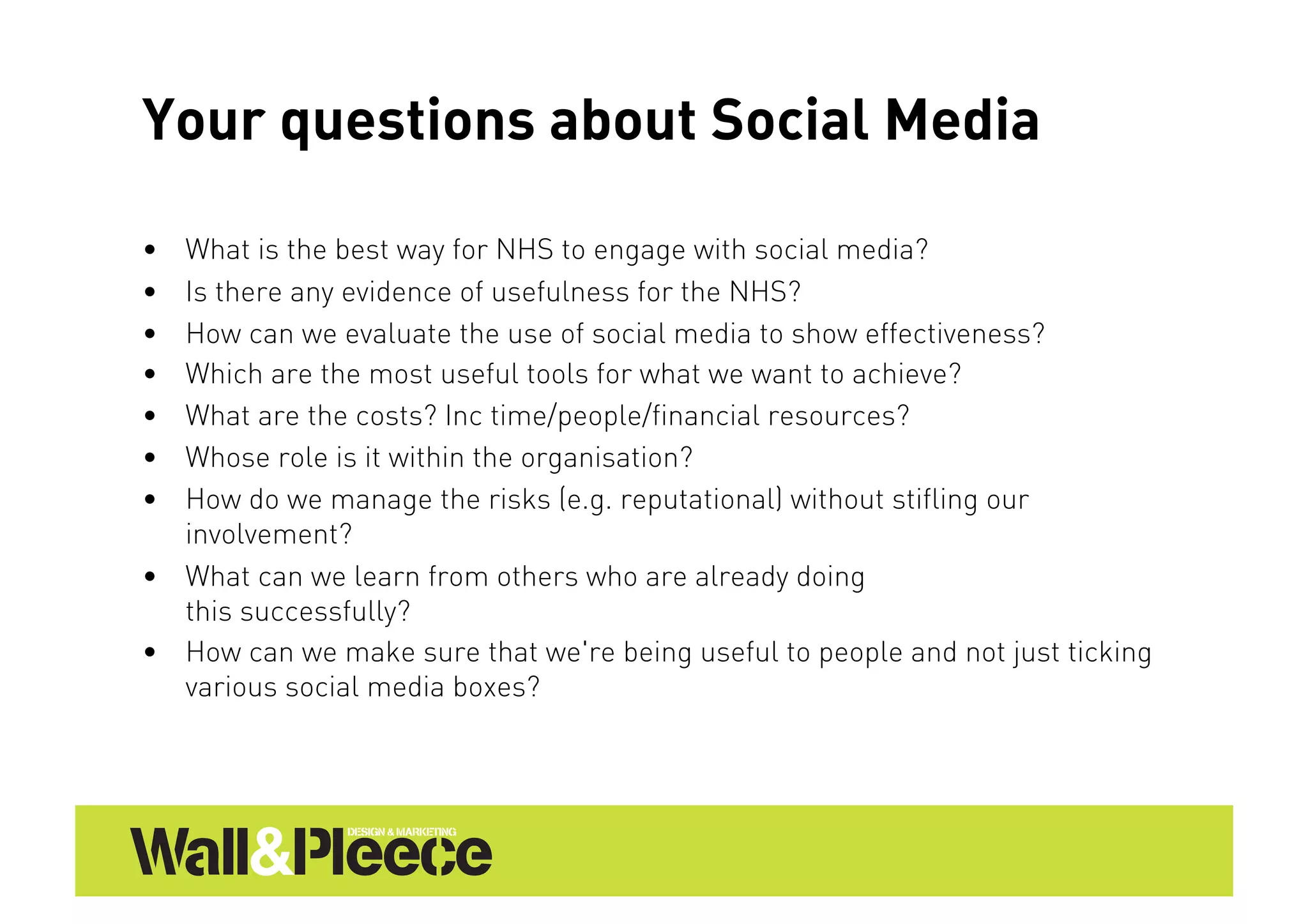 Your questions about Social Media

•  What is the best way for NHS to engage with social media?
•  Is there any evidence of usefulness for the NHS?
•  How can we evaluate the use of social media to show effectiveness?
•  Which are the most useful tools for what we want to achieve?
•  What are the costs? Inc time/people/financial resources?
•  Whose role is it within the organisation?
•  How do we manage the risks (e.g. reputational) without stifling our
   involvement?
•  What can we learn from others who are already doing
   this successfully?
•  How can we make sure that we're being useful to people and not just ticking
   various social media boxes?
 