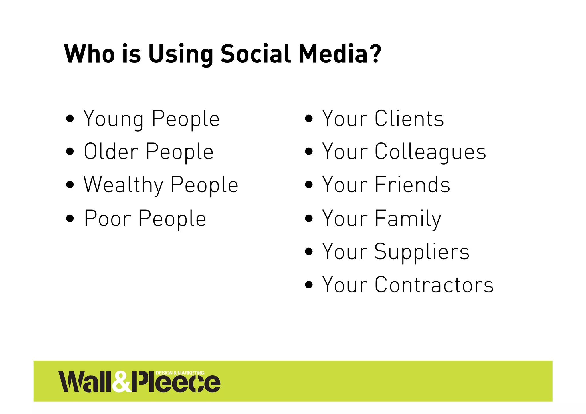 Who is Using Social Media?

•  Young People     •  Your Clients
•  Older People     •  Your Colleagues
•  Wealthy People   •  Your Friends
•  Poor People      •  Your Family
                    •  Your Suppliers
                    •  Your Contractors
 
