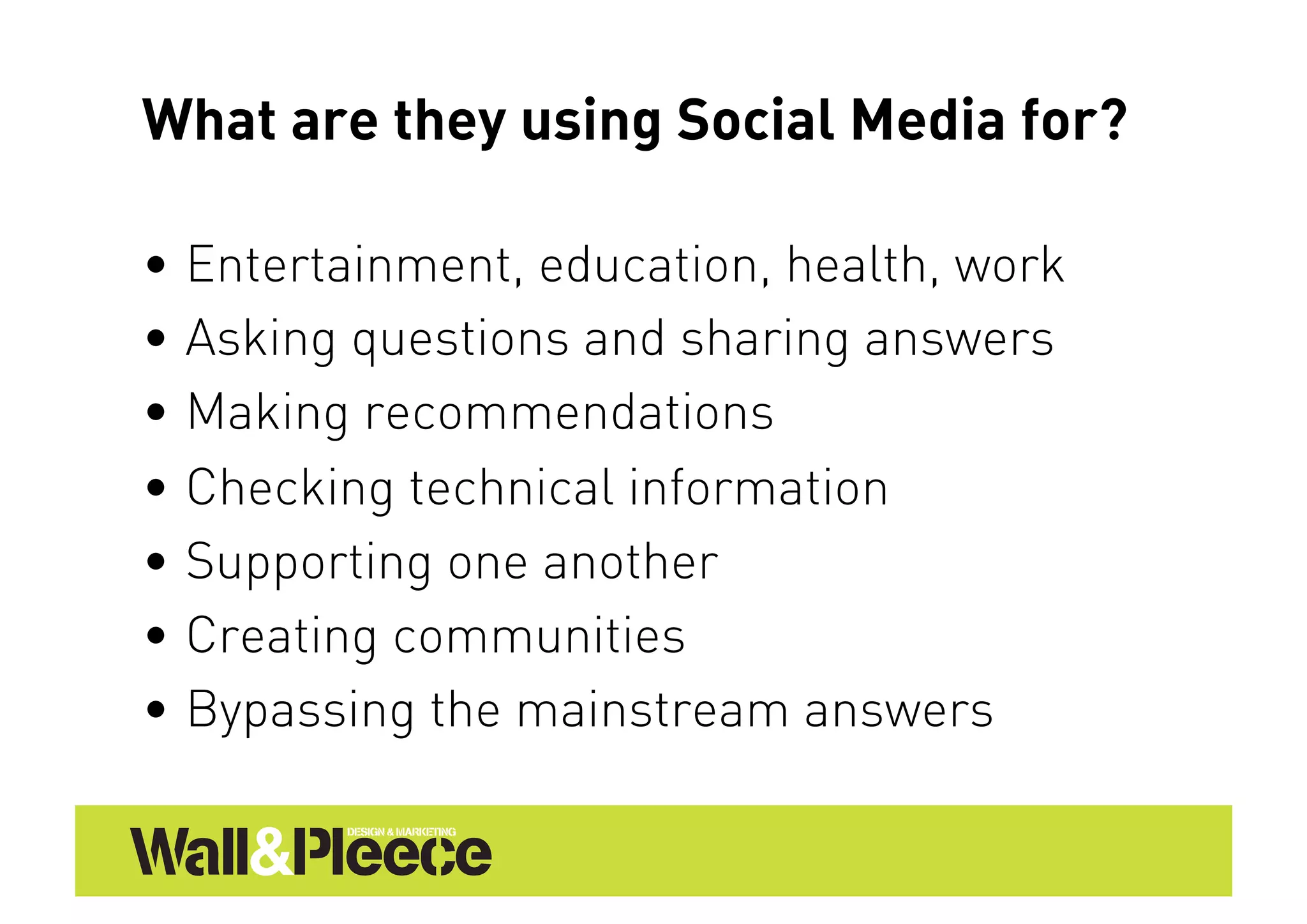 What are they using Social Media for?

•  Entertainment, education, health, work
•  Asking questions and sharing answers
•  Making recommendations
•  Checking technical information
•  Supporting one another
•  Creating communities
•  Bypassing the mainstream answers
 