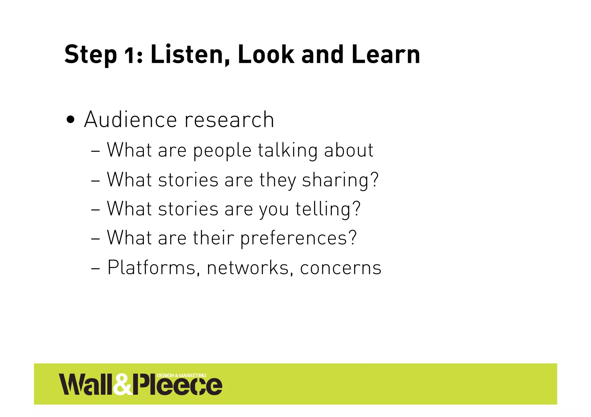 Step 1: Listen, Look and Learn

•  Audience research
  –  What are people talking about
  –  What stories are they sharing?
  –  What stories are you telling?
  –  What are their preferences?
  –  Platforms, networks, concerns
 