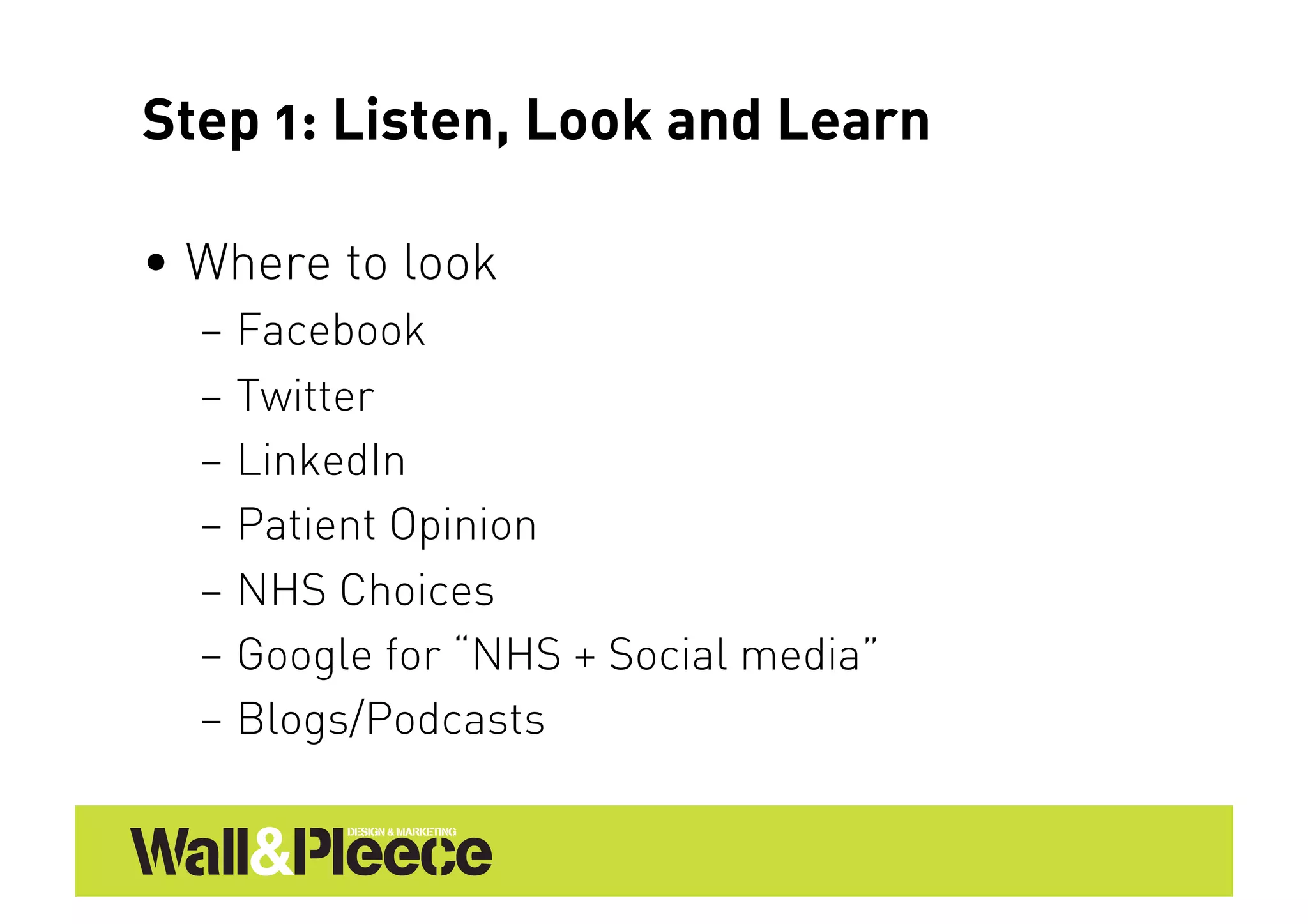 Step 1: Listen, Look and Learn

•  Where to look
  –  Facebook
  –  Twitter
  –  LinkedIn
  –  Patient Opinion
  –  NHS Choices
  –  Google for “NHS + Social media”
  –  Blogs/Podcasts
 