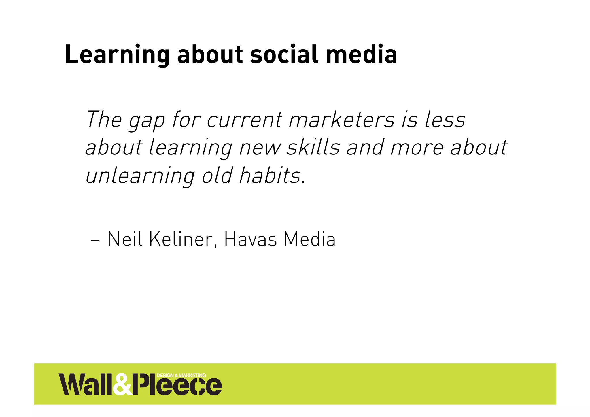 Learning about social media

 The gap for current marketers is less
 about learning new skills and more about
 unlearning old habits.

  –  Neil Keliner, Havas Media
 
