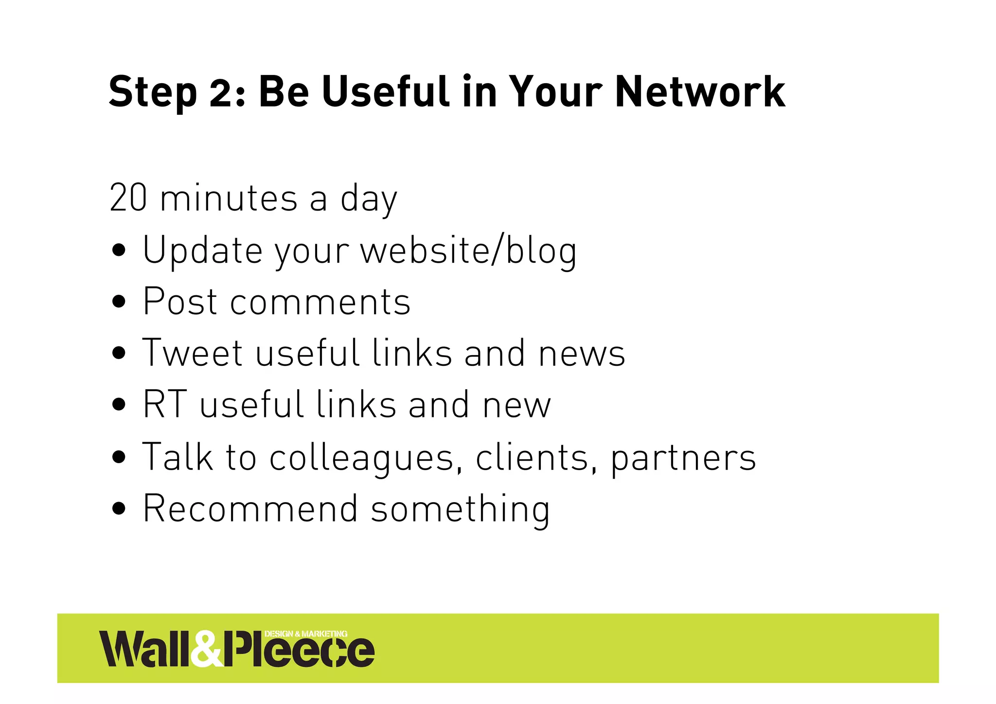 Step 2: Be Useful in Your Network

20 minutes a day
•  Update your website/blog
•  Post comments
•  Tweet useful links and news
•  RT useful links and new
•  Talk to colleagues, clients, partners
•  Recommend something
 