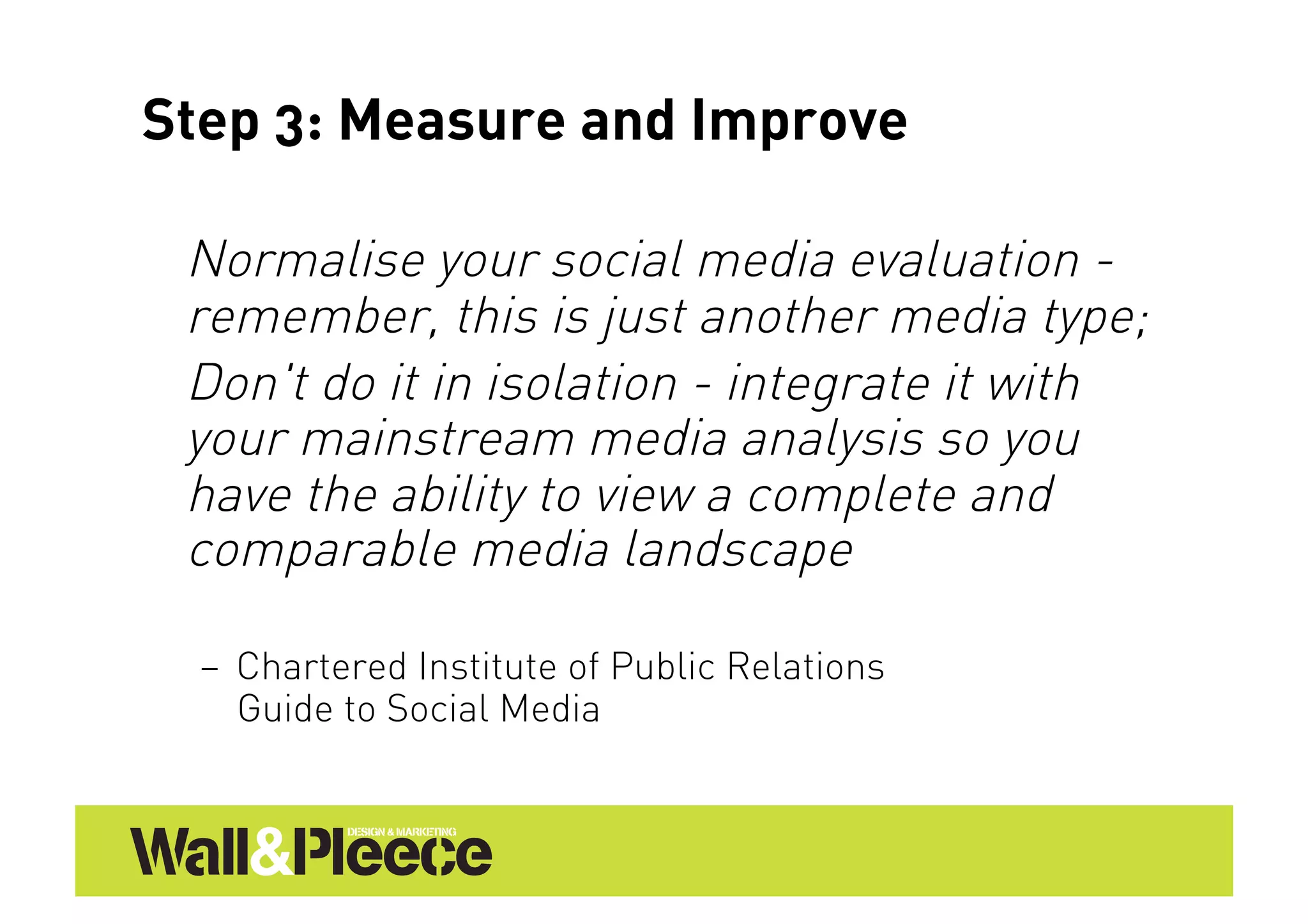 Step 3: Measure and Improve

 Normalise your social media evaluation -
 remember, this is just another media type;
 Don't do it in isolation - integrate it with
 your mainstream media analysis so you
 have the ability to view a complete and
 comparable media landscape

  –  Chartered Institute of Public Relations
     Guide to Social Media
 