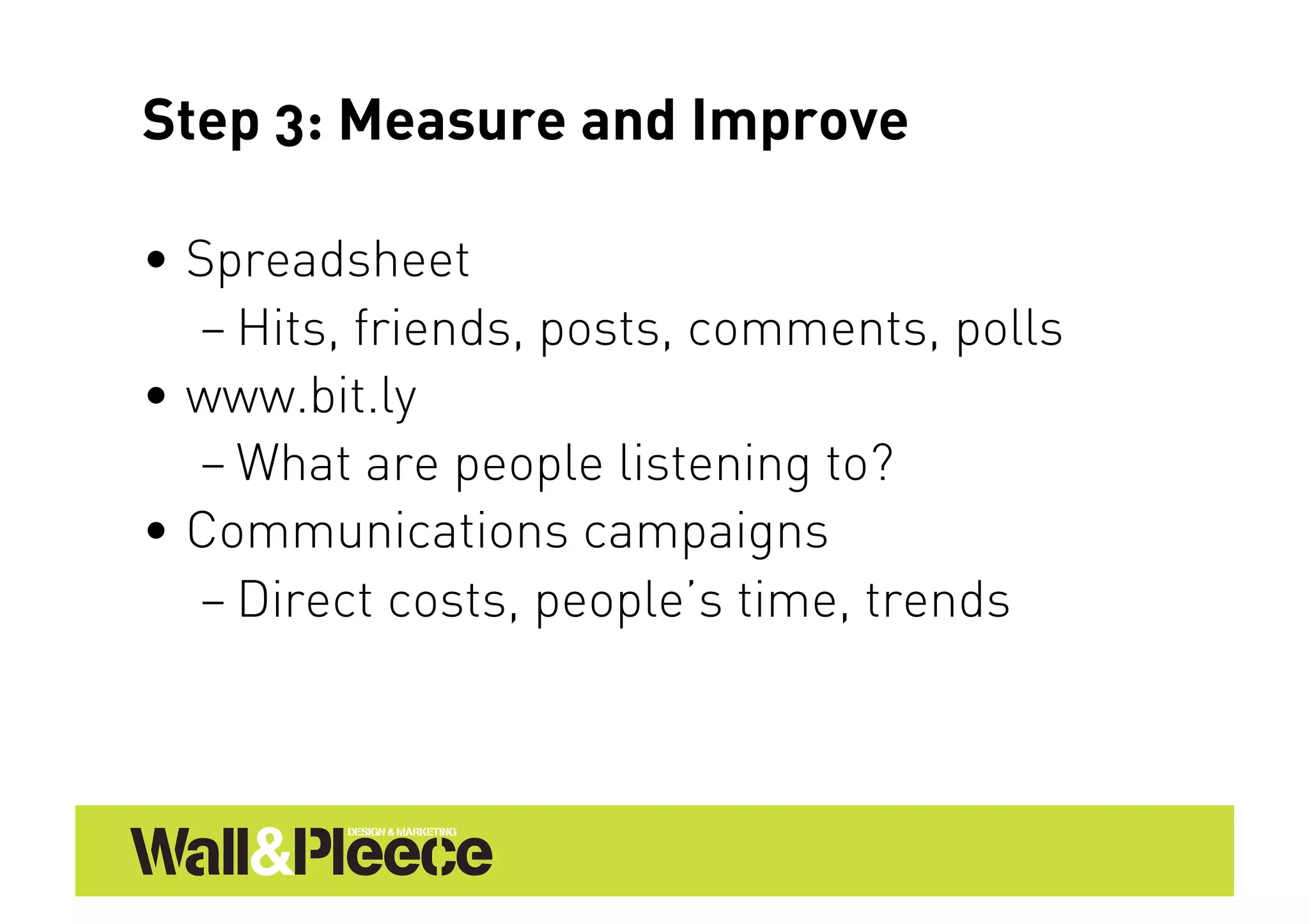Step 3: Measure and Improve

•  Spreadsheet
   – Hits, friends, posts, comments, polls
•  www.bit.ly
   – What are people listening to?
•  Communications campaigns
   – Direct costs, people’s time, trends
 