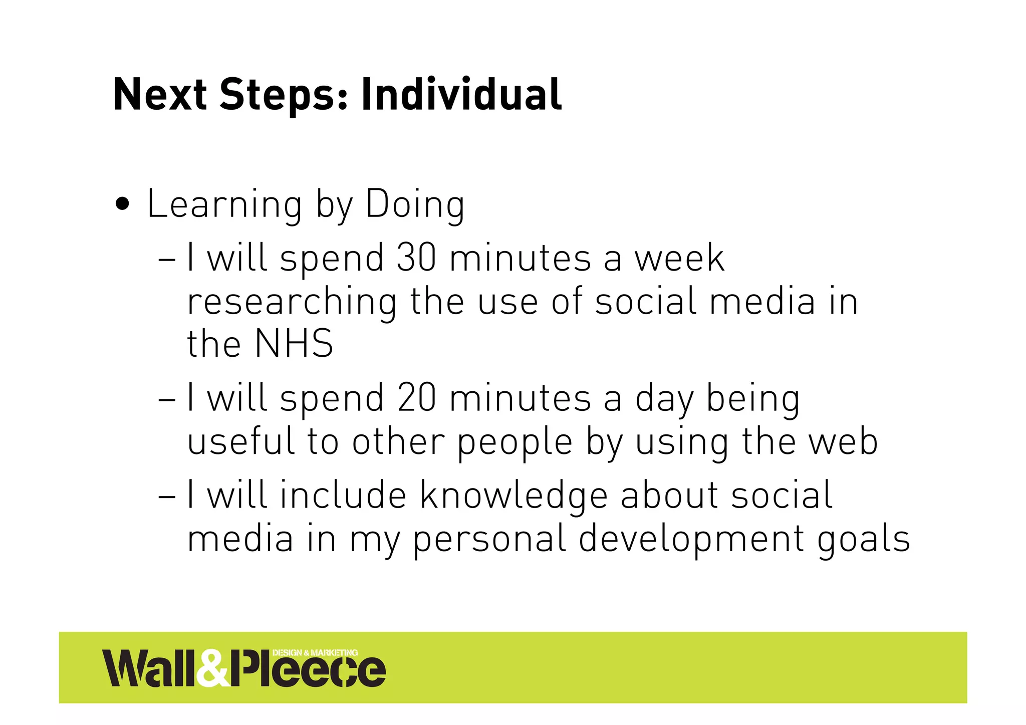 Next Steps: Individual

•  Learning by Doing
   – I will spend 30 minutes a week
     researching the use of social media in
     the NHS
   – I will spend 20 minutes a day being
     useful to other people by using the web
   – I will include knowledge about social
     media in my personal development goals
 