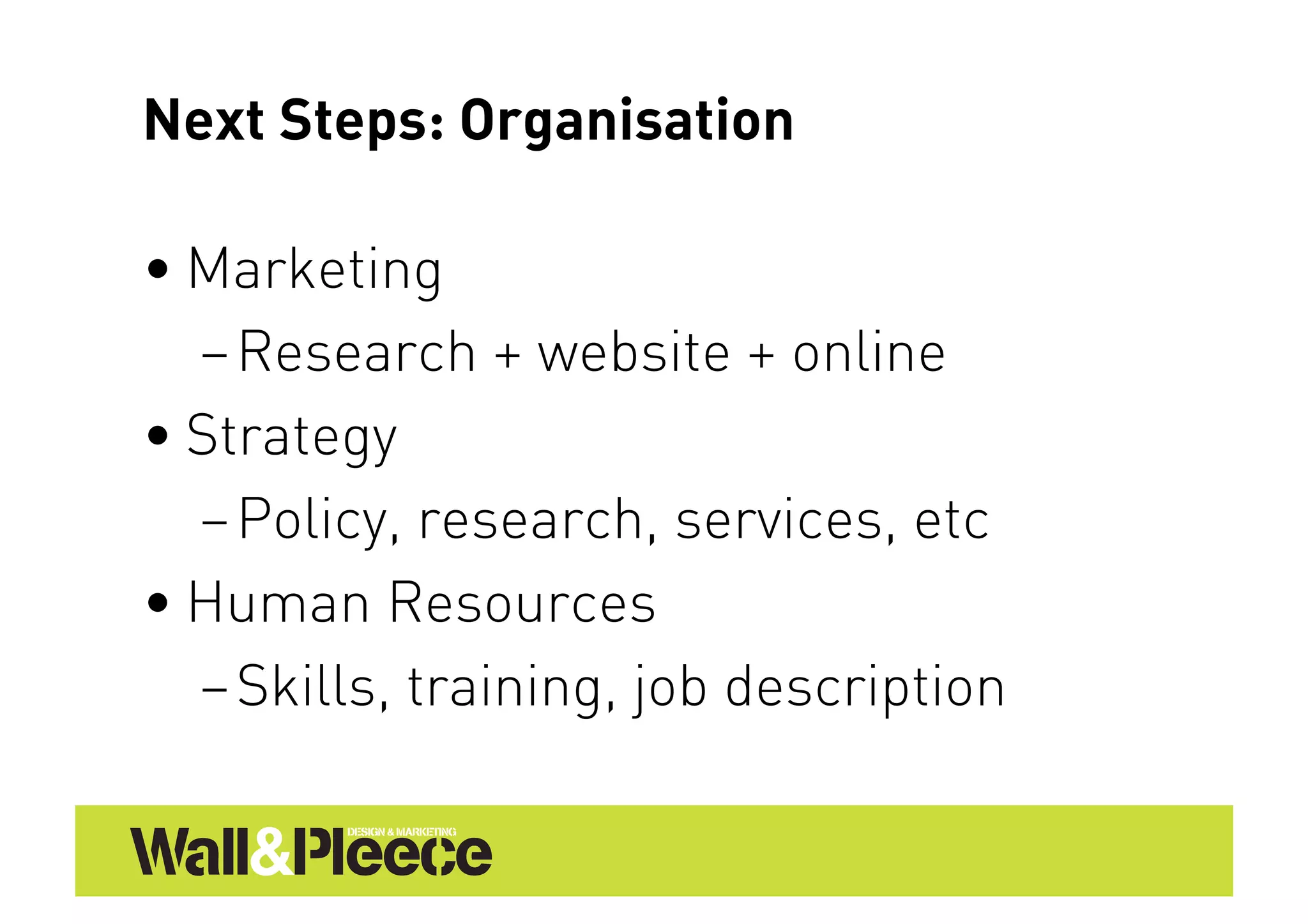 Next Steps: Organisation

• Marketing
  – Research + website + online
• Strategy
  – Policy, research, services, etc
• Human Resources
  – Skills, training, job description
 