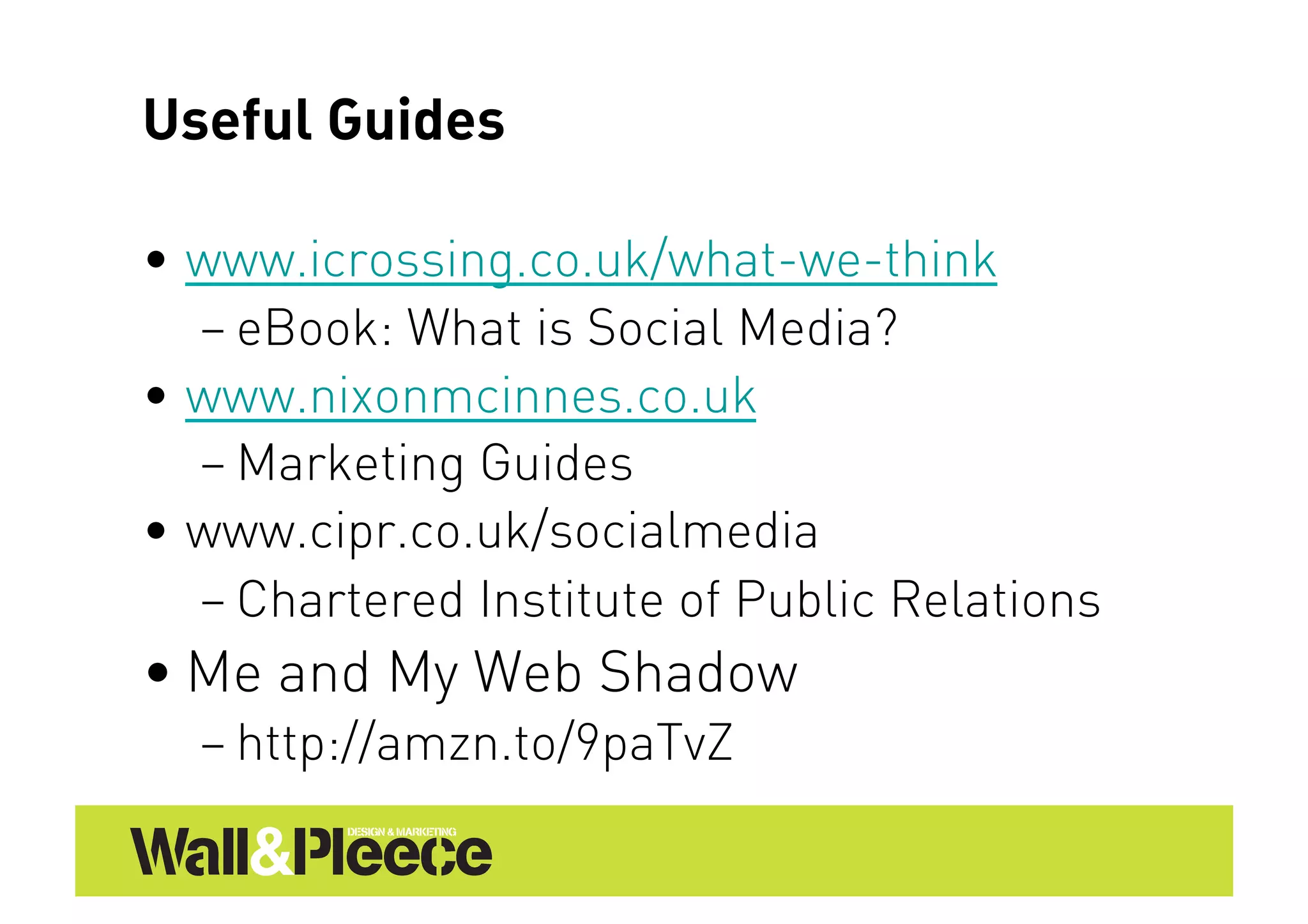 Useful Guides

•  www.icrossing.co.uk/what-we-think
   – eBook: What is Social Media?
•  www.nixonmcinnes.co.uk
   – Marketing Guides
•  www.cipr.co.uk/socialmedia
   – Chartered Institute of Public Relations
• Me and My Web Shadow
  – http://amzn.to/9paTvZ
 