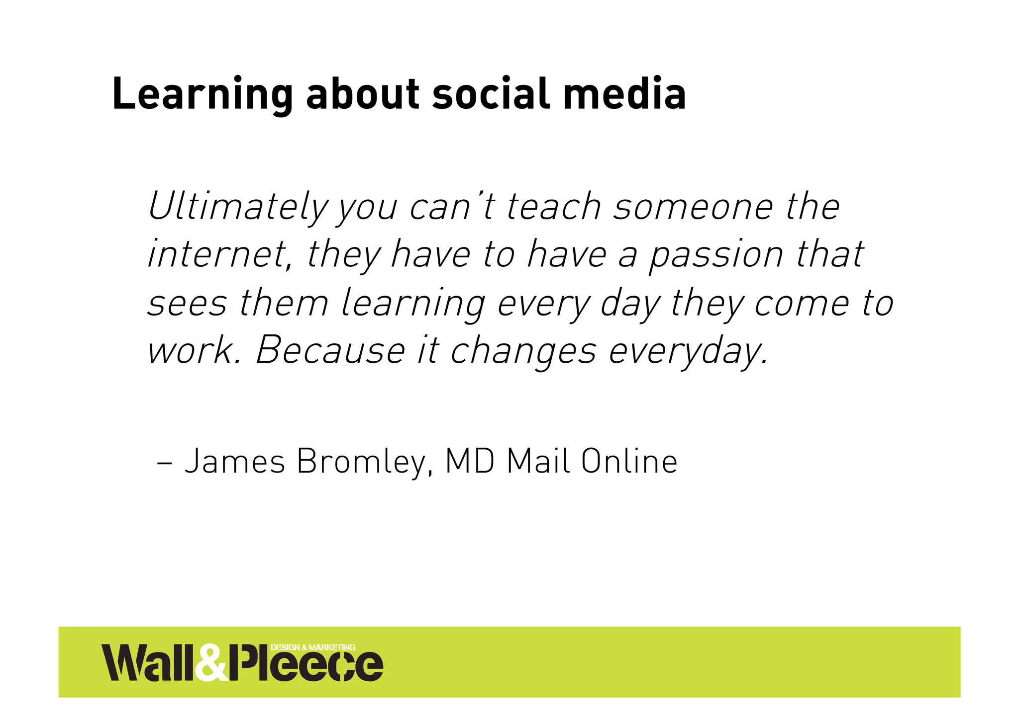 Learning about social media

 Ultimately you can’t teach someone the
 internet, they have to have a passion that
 sees them learning every day they come to
 work. Because it changes everyday.

  –  James Bromley, MD Mail Online
 