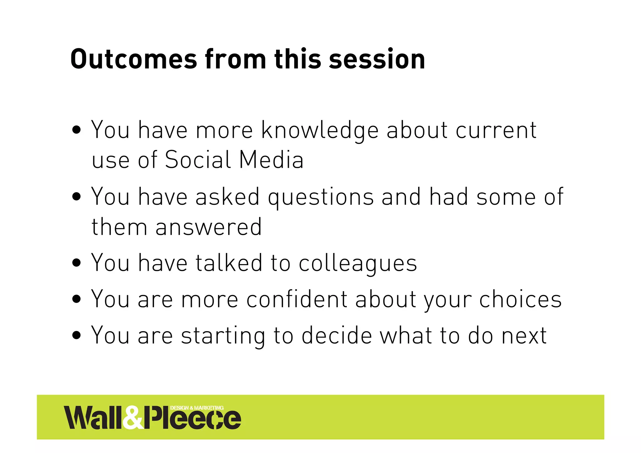 Outcomes from this session

•  You have more knowledge about current
   use of Social Media
•  You have asked questions and had some of
   them answered
•  You have talked to colleagues
•  You are more confident about your choices
•  You are starting to decide what to do next
 