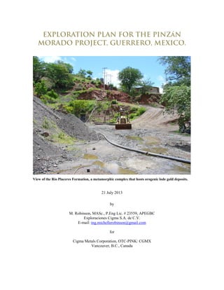 EXPLORATION PLAN FOR THE PINZáN
MORADO PROJECT, GUERRERO, MEXICO.
View of the Río Placeres Formation, a metamorphic complex that hosts orogenic lode gold deposits.
21 July 2013
by
M. Robinson, MASc., P.Eng Lic. # 23559, APEGBC
Exploraciones Cigma S.A. de C.V.
E-mail: ing.michellerobinson@gmail.com
for
Cigma Metals Corporation, OTC-PINK: CGMX
Vancouver, B.C., Canada
 