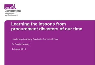 Learning the lessons from procurement disasters of our time Leadership Academy Graduate Summer School  Dr Gordon Murray 4 August 2010 
