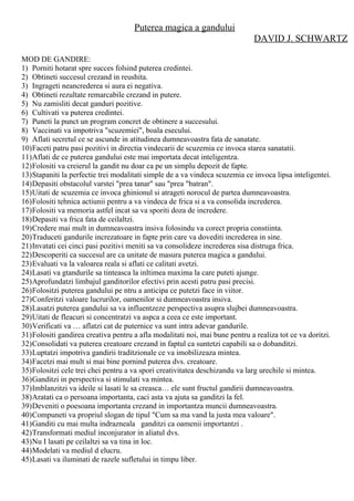 Puterea magica a gandului
DAVID J. SCHWARTZ
MOD DE GANDIRE:
1) Porniti hotarat spre succes folsind puterea credintei.
2) Obtineti succesul crezand in reushita.
3) Ingrageti neancrederea si aura ei negativa.
4) Obtineti rezultate remarcabile crezand in putere.
5) Nu zamisliti decat ganduri pozitive.
6) Cultivati va puterea credintei.
7) Puneti la punct un program concret de obtinere a succesului.
8) Vaccinati va impotriva "scuzemiei", boala esecului.
9) Aflati secretul ce se ascunde in atitudinea dumneavoastra fata de sanatate.
10)Faceti patru pasi pozitivi in directia vindecarii de scuzemia ce invoca starea sanatatii.
11)Aflati de ce puterea gandului este mai importata decat inteligentza.
12)Folositi va creierul la gandit nu doar ca pe un simplu depozit de fapte.
13)Stapaniti la perfectie trei modalitati simple de a va vindeca scuzemia ce invoca lipsa inteligentei.
14)Depasiti obstacolul varstei "prea tanar" sau "prea "batran".
15)Uitati de scuzemia ce invoca ghinionul si atrageti norocul de partea dumneavoastra.
16)Folositi tehnica actiunii pentru a va vindeca de frica si a va consolida increderea.
17)Folositi va memoria astfel incat sa va sporiti doza de incredere.
18)Depasiti va frica fata de ceilaltzi.
19)Credere mai mult in dumneavoastra insiva folosindu va corect propria constiinta.
20)Traduceti gandurile increzatoare in fapte prin care va dovediti increderea in sine.
21)Invatati cei cinci pasi pozitivi meniti sa va consolideze increderea sisa distruga frica.
22)Descoperiti ca succesul are ca unitate de masura puterea magica a gandului.
23)Evaluati va la valoarea reala si aflati ce calitati avetzi.
24)Lasati va gtandurile sa tinteasca la inltimea maxima la care puteti ajunge.
25)Aprofundatzi limbajul ganditorilor efectivi prin acesti patru pasi precisi.
26)Folositzi puterea gandului pe ntru a anticipa ce putetzi face in viitor.
27)Conferitzi valoare lucrurilor, oamenilor si dumneavoastra insiva.
28)Lasatzi puterea gandului sa va influentzeze perspectiva asupra slujbei dumneavoastra.
29)Uitati de fleacuri si concentratzi va aspca a ceea ce este important.
30)Verificati va … aflatzi cat de puternice va sunt intra adevar gandurile.
31)Folositi gandirea creativa pentru a afla modalitati noi, mai bune pentru a realiza tot ce va doritzi.
32)Consolidati va puterea creatoare crezand in faptul ca suntetzi capabili sa o dobanditzi.
33)Luptatzi impotriva gandirii traditzionale ce va imobilizeaza mintea.
34)Facetzi mai mult si mai bine pornind puterea dvs. creatoare.
35)Folositzi cele trei chei pentru a va spori creativitatea deschizandu va larg urechile si mintea.
36)Ganditzi in perspectiva si stimulati va mintea.
37)Imblanzitzi va ideile si lasati le sa creasca… ele sunt fructul gandirii dumneavoastra.
38)Aratati ca o persoana importanta, caci asta va ajuta sa ganditzi la fel.
39)Deveniti o poesoana importanta crezand in importantza muncii dumneavoastra.
40)Compuneti va propriul slogan de tipul "Cum sa ma vand la justa mea valoare".
41)Ganditi cu mai multa indrazneala ganditzi ca oamenii importantzi .
42)Transformati mediul inconjurator in aliatul dvs.
43)Nu I lasati pe ceilaltzi sa va tina in loc.
44)Modelati va mediul d elucru.
45)Lasati va iluminati de razele sufletului in timpu liber.
 