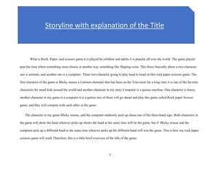 3
What is Rock, Paper, and scissors game it is played by children and adults it is popular all over the world .The game played
past the time where something must choose in another way something like flipping coins. This Story basically about a two-character
one is animals, and another one is a computer. These two-character going to play head to head on this rock paper scissors game. The
first character of the game is Micky mouse a Cartoon character that has been on the Television for a long time it is one of the favorite
characters for small kids around the world and another character in my story Computer is a genius machine. One character is funny,
another character in my game is a computer it is a genius two of them will go ahead and play this game called Rock paper Scissor
game, and they will compete with each other in the game.
The character in my game Micky mouse, and the computer randomly pick up chose one of the three-hand sign. Both characters in
the game will show the hand whoever picks up shows the hand at the same time will tie the game, but if Micky mouse and the
computer pick up a different hand at the same time whoever picks up the different hand will win the game. This is how my rock paper
scissors game will work Therefore, this is a little brief overview of the title of the game.
Storyline with explanation of the Title
 