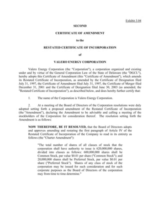 Exhibit 3.04
                                            SECOND

                             CERTIFICATE OF AMENDMENT

                                              to the

                    RESTATED CERTIFICATE OF INCORPORATION

                                                of

                            VALERO ENERGY CORPORATION

       Valero Energy Corporation (the quot;Corporationquot;), a corporation organized and existing
under and by virtue of the General Corporation Law of the State of Delaware (the quot;DGCLquot;),
hereby adopts this Certificate of Amendment (this quot;Certificate of Amendmentquot;), which amends
its Restated Certificate of Incorporation, as amended by the Certificate of Designation filed
July 31, 1997, the Certificate of Amendment filed July 31, 1997, the Certificate of Merger filed
December 31, 2001 and the Certificate of Designation filed June 30, 2003 (as amended, the
quot;Restated Certificate of Incorporationquot;), as described below, and does hereby further certify that:

       1.      The name of the Corporation is Valero Energy Corporation.

       2.     At a meeting of the Board of Directors of the Corporation resolutions were duly
adopted setting forth a proposed amendment of the Restated Certificate of Incorporation
(the quot;Amendmentquot;), declaring the Amendment to be advisable and calling a meeting of the
stockholders of the Corporation for consideration thereof. The resolution setting forth the
Amendment is as follows:

       NOW THEREFORE, BE IT RESOLVED, that the Board of Directors adopts
       and approves amending and restating the first paragraph of Article IV of the
       Restated Certificate of Incorporation of the Company to read in its entirety as
       follows (the quot;Charter Amendmentquot;):

               quot;The total number of shares of all classes of stock that the
               corporation shall have authority to issue is 620,000,000 shares,
               divided into classes as follows: 600,000,000 shares shall be
               Common Stock, par value $0.01 per share (quot;Common Stockquot;); and
               20,000,000 shares shall be Preferred Stock, par value $0.01 per
               share (quot;Preferred Stockquot;). Shares of any class of stock of the
               corporation may be issued for such consideration and for such
               corporate purposes as the Board of Directors of the corporation
               may from time to time determine.quot;
 