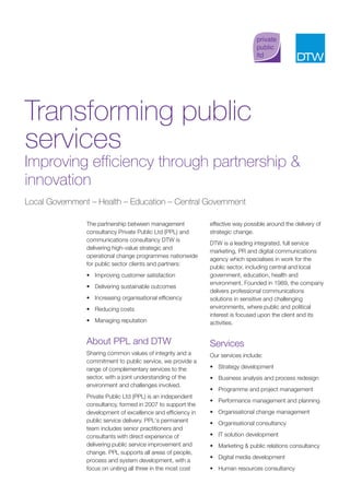 Transforming public
services
Improving efficiency through partnership &
innovation
Local Government – Health – Education – Central Government

                The partnership between management            effective way possible around the delivery of
                consultancy Private Public Ltd (PPL) and      strategic change.
                communications consultancy DTW is
                                                              DTW is a leading integrated, full service
                delivering high-value strategic and
                                                              marketing, PR and digital communications
                operational change programmes nationwide
                                                              agency which specialises in work for the
                for public sector clients and partners:
                                                              public sector, including central and local
                • Improving customer satisfaction             government, education, health and
                                                              environment. Founded in 1989, the company
                • Delivering sustainable outcomes
                                                              delivers professional communications
                • Increasing organisational efficiency        solutions in sensitive and challenging
                • Reducing costs                              environments, where public and political
                                                              interest is focused upon the client and its
                • Managing reputation                         activities.


                About PPL and DTW                             Services
                Sharing common values of integrity and a      Our services include:
                commitment to public service, we provide a
                range of complementary services to the        • Strategy development
                sector, with a joint understanding of the     • Business analysis and process redesign
                environment and challenges involved.
                                                              • Programme and project management
                Private Public Ltd (PPL) is an independent
                                                              • Performance management and planning
                consultancy, formed in 2007 to support the
                development of excellence and efficiency in   • Organisational change management
                public service delivery. PPL’s permanent      • Organisational consultancy
                team includes senior practitioners and
                consultants with direct experience of         • IT solution development
                delivering public service improvement and     • Marketing & public relations consultancy
                change. PPL supports all areas of people,
                                                              • Digital media development
                process and system development, with a
                focus on uniting all three in the most cost   • Human resources consultancy
 