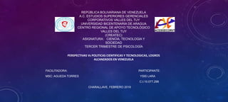 FACILITADORA: PARTICIPANTE:
MSC: AGUEDA TORRES YSIS LARA
C.I.10.077.298
CHARALLAVE, FEBRERO 2019
REPÚBLICA BOLIVARIANA DE VENEZUELA
A.C. ESTUDIOS SUPERIORES GERENCIALES
CORPORATIVOS VALLES DEL TUY
UNIVERSIDAD BICENTENARIA DE ARAGUA
CENTRO REGIONAL DE APOYO TECNOLÓGICO
VALLES DEL TUY
(CREATEC)
ASIGNATURA: CIENCIA, TECNOLOGIA Y
SOCIEDAD
TERCER TRIMESTRE DE PSICOLOGÍA
PERSPECTIVAS Vs POLITICAS CIENTIFICAS Y TECNOLOGICAS, LOGROS
ALCANZADOS EN VENEZUELA
 
