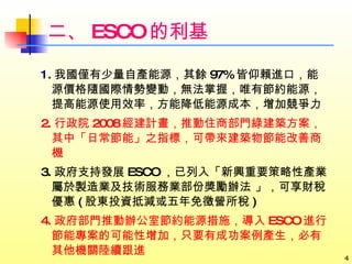 二、 ESCO 的利基 1 . 我國僅有少量自產能源，其餘 97% 皆仰賴進口，能源價格隨國際情勢變動，無法掌握，唯有節約能源，提高能源使用效率，方能降低能源成本，增加競爭力 2. 行政院 2008 經建計畫，推動住商部門綠建築方案，其中「日常節能」之指標，可帶來建築物節能改善商機 3. 政府支持發展 ESCO ，已列入「新興重要策略性產業屬於製造業及技術服務業部份獎勵辦法 」，可享財稅優惠 ( 股東投資抵減或五年免徵營所稅 ) 4. 政府部門推動辦公室節約能源措施，導入 ESCO 進行節能專案的可能性增加，只要有成功案例產生，必有其他機關陸續跟進 
