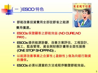 節能改善投資費用全部從節省之能源 費用償還。 ESCOs 保證顧客之節能效益 (NO CURE,NO PAY) 。 ESCOs 提供能源診斷、改善方案評估、工程設計、施工、監造管理、資金與財務計畫等全面性服務 (ONE STOP SHOPPING) 。 以能源改善事業之合算性 ( 盈餘性 ) 做為向銀行融資的擔保 。 ESCOs 必須以適當的方法或程序驗證節能效益。 ( 一 ) ESCO 特色 